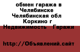 обмен гаража в Челябинске - Челябинская обл., Коркино г. Недвижимость » Гаражи   